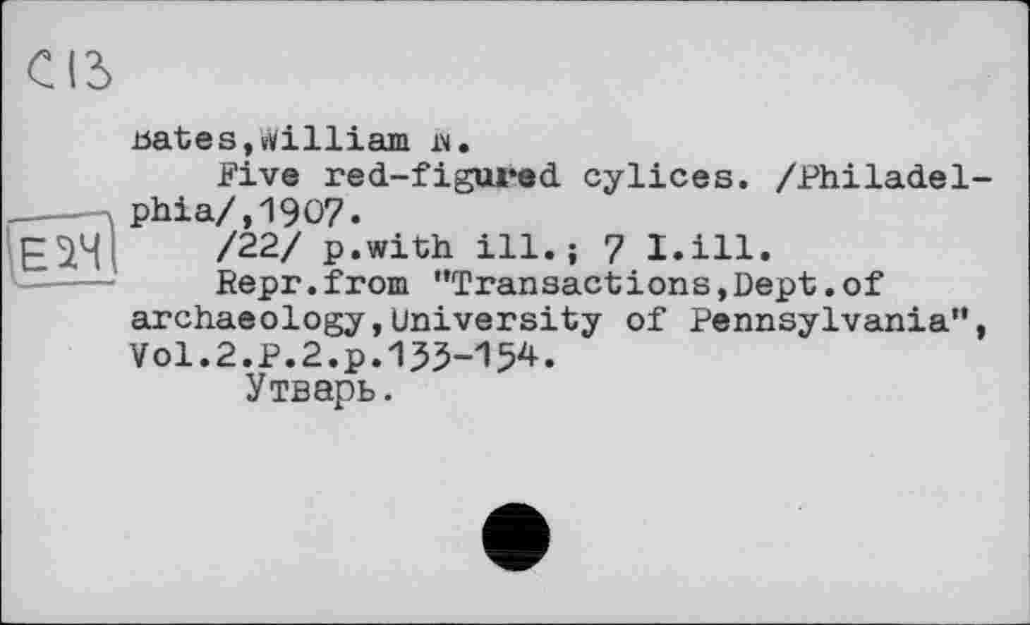 ﻿œ

bates,William їм.
Five red-figured cylices. /Philadel phia/,1907.
/22/ p.with ill.; 7 I.ill.
Repr.from "Transactions,Dept.of archaeology,university of Pennsylvania" Vol.2.P.2.p.155-154.
Утварь.